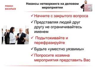 Нюансы нетворкинга на деловом
мероприятии
Начните с закрытого вопроса
Представляя людей друг
другу не ограничивайтесь
именем
 Подытоживайте и
перефразируйте
Будьте «уместно уязвимы»
Попросите хозяина
мероприятия представить Вас
 