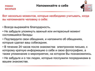 Напоминайте о себе
Вот несколько моментов, которые необходимо учитывать, когда
вы напоминаете человеку о себе:
▪ Всегда выражайте благодарность.
▪ Не забудьте упомянуть важный или интересный момент
состоявшейся беседы
▪ Подтвердите свои обещания, и напомните об обещаниях,
которые сделал ваш собеседник.
▪ В течение 24 часов после знакомства электронное письмо, к
которому краткую информацию о себе и свою фотографию, а
также упоминание о мероприятии, на котором Вы познакомились.
▪ Не забудьте и о тех людях, которые послужили посредниками в
вашем знакомстве.
 