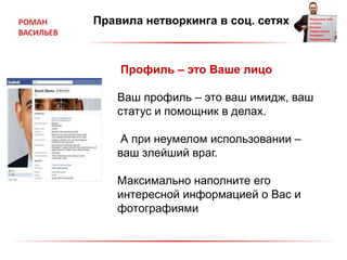 Правила нетворкинга в соц. сетях
Профиль – это Ваше лицо
Ваш профиль – это ваш имидж, ваш
статус и помощник в делах.
А при неумелом использовании –
ваш злейший враг.
Максимально наполните его
интересной информацией о Вас и
фотографиями
 