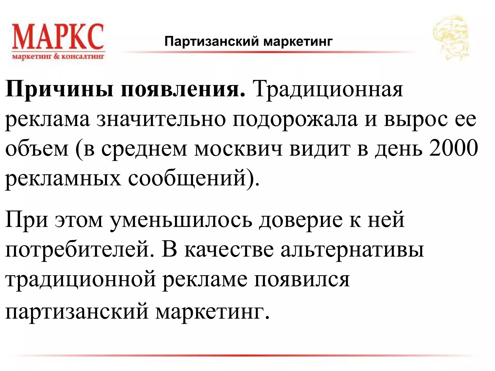 Партизанский маркетинг
Причины появления. Традиционная
реклама значительно подорожала и вырос ее
объем (в среднем москвич видит в день 2000
рекламных сообщений).
При этом уменьшилось доверие к ней
потребителей. В качестве альтернативы
традиционной рекламе появился
партизанский маркетинг.
 