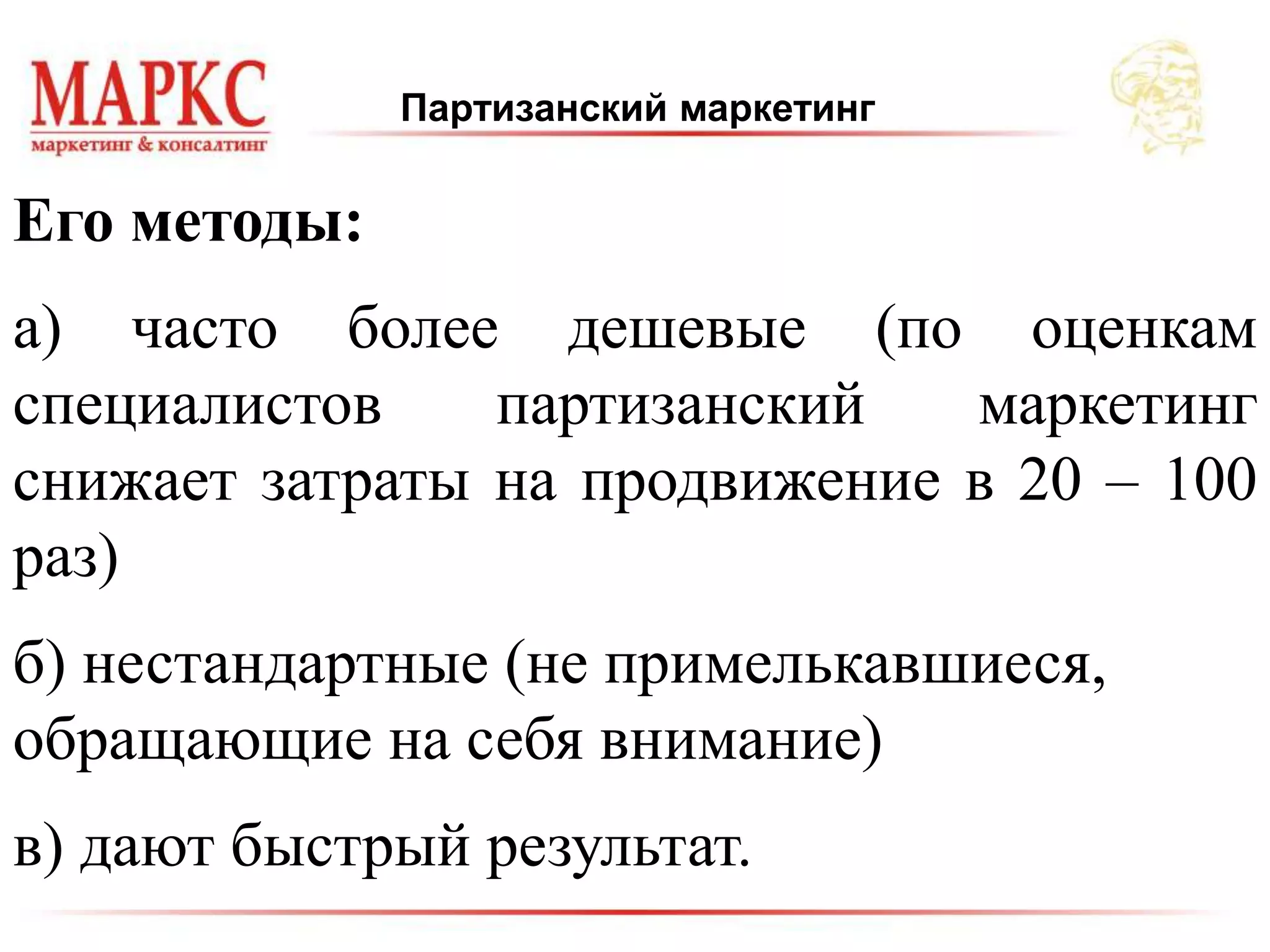 Партизанский маркетинг
Его методы:
а) часто более дешевые (по оценкам
специалистов партизанский маркетинг
снижает затраты на продвижение в 20 – 100
раз)
б) нестандартные (не примелькавшиеся,
обращающие на себя внимание)
в) дают быстрый результат.
 