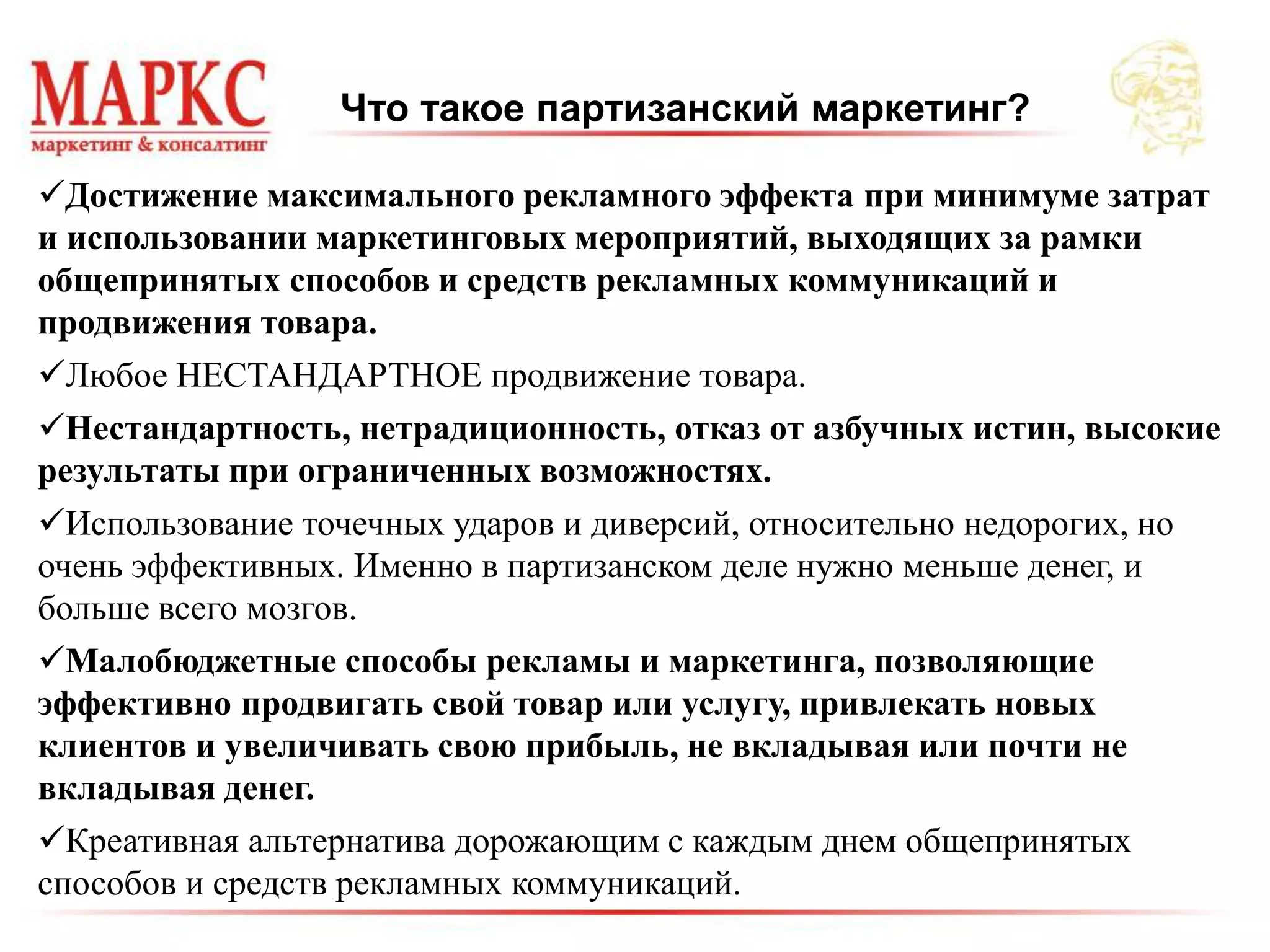 Что такое партизанский маркетинг?
Достижение максимального рекламного эффекта при минимуме затрат
и использовании маркетинговых мероприятий, выходящих за рамки
общепринятых способов и средств рекламных коммуникаций и
продвижения товара.
Любое НЕСТАНДАРТНОЕ продвижение товара.
Нестандартность, нетрадиционность, отказ от азбучных истин, высокие
результаты при ограниченных возможностях.
Использование точечных ударов и диверсий, относительно недорогих, но
очень эффективных. Именно в партизанском деле нужно меньше денег, и
больше всего мозгов.
Малобюджетные способы рекламы и маркетинга, позволяющие
эффективно продвигать свой товар или услугу, привлекать новых
клиентов и увеличивать свою прибыль, не вкладывая или почти не
вкладывая денег.
Креативная альтернатива дорожающим с каждым днем общепринятых
способов и средств рекламных коммуникаций.
 