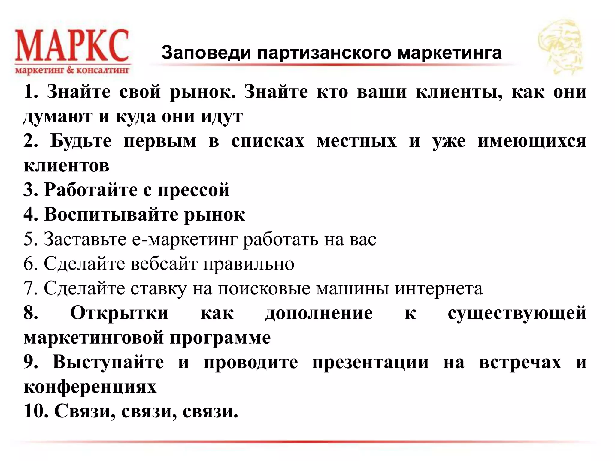 Заповеди партизанского маркетинга
1. Знайте свой рынок. Знайте кто ваши клиенты, как они
думают и куда они идут
2. Будьте первым в списках местных и уже имеющихся
клиентов
3. Работайте с прессой
4. Воспитывайте рынок
5. Заставьте е-маркетинг работать на вас
6. Сделайте вебсайт правильно
7. Сделайте ставку на поисковые машины интернета
8. Открытки как дополнение к существующей
маркетинговой программе
9. Выступайте и проводите презентации на встречах и
конференциях
10. Связи, связи, связи.
 