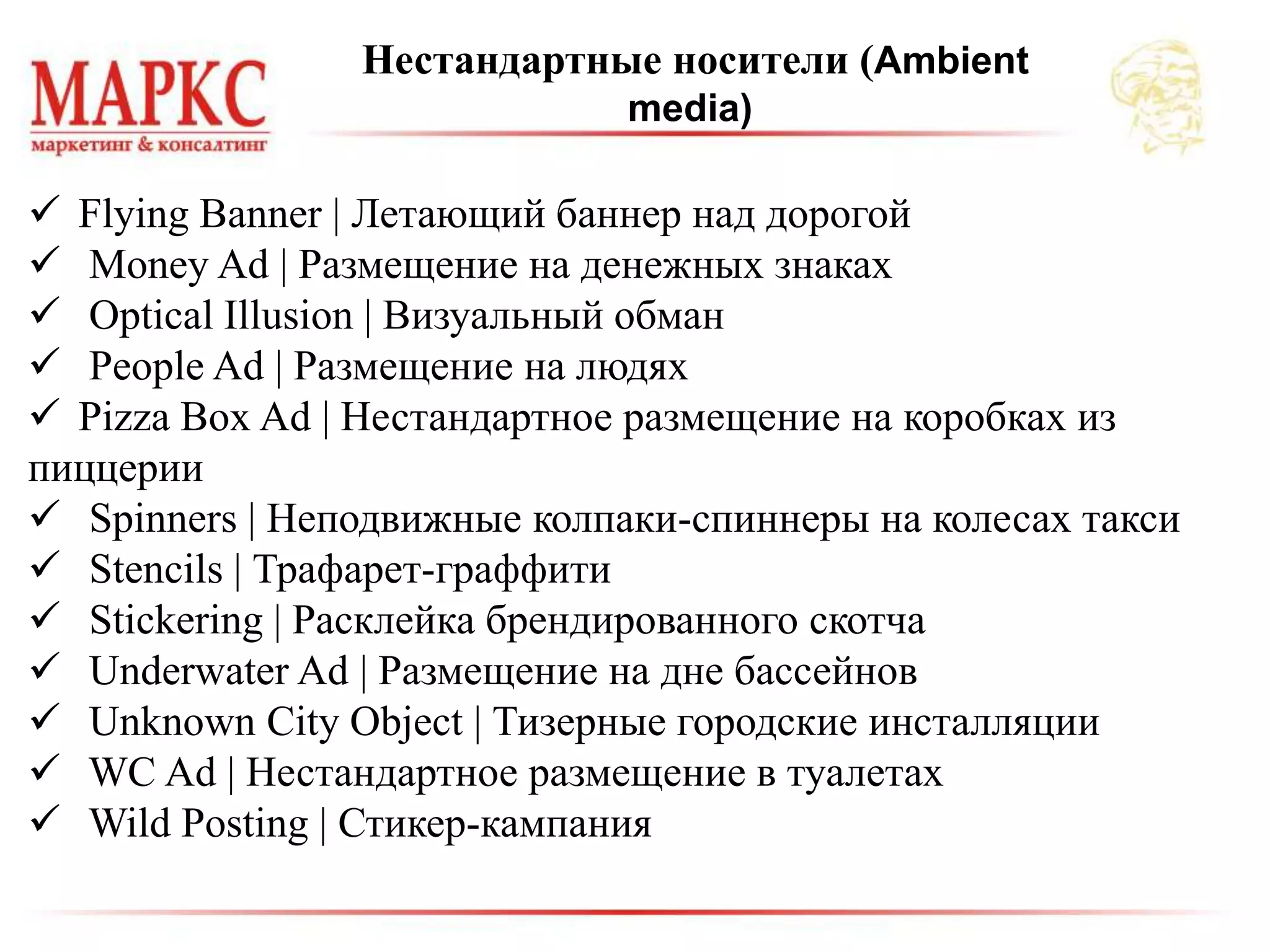  Flying Banner | Летающий баннер над дорогой
 Money Ad | Размещение на денежных знаках
 Optical Illusion | Визуальный обман
 People Ad | Размещение на людях
 Pizza Box Ad | Нестандартное размещение на коробках из
пиццерии
 Spinners | Неподвижные колпаки-спиннеры на колесах такси
 Stencils | Трафарет-граффити
 Stickering | Расклейка брендированного скотча
 Underwater Ad | Размещение на дне бассейнов
 Unknown City Object | Тизерные городские инсталляции
 WC Ad | Нестандартное размещение в туалетах
 Wild Posting | Стикер-кампания
Нестандартные носители (Ambient
media)
 