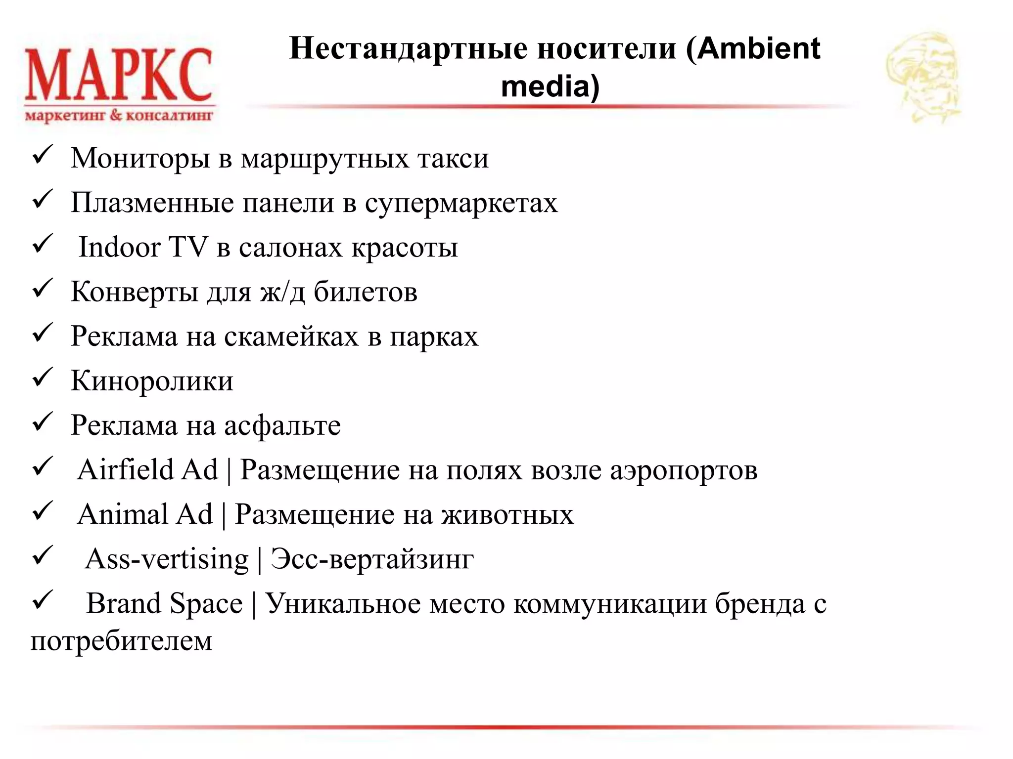  Мониторы в маршрутных такси
 Плазменные панели в супермаркетах
 Indoor TV в салонах красоты
 Конверты для ж/д билетов
 Реклама на скамейках в парках
 Киноролики
 Реклама на асфальте
 Airfield Ad | Размещение на полях возле аэропортов
 Animal Ad | Размещение на животных
 Ass-vertising | Эсс-вертайзинг
 Brand Space | Уникальное место коммуникации бренда с
потребителем
Нестандартные носители (Ambient
media)
 
