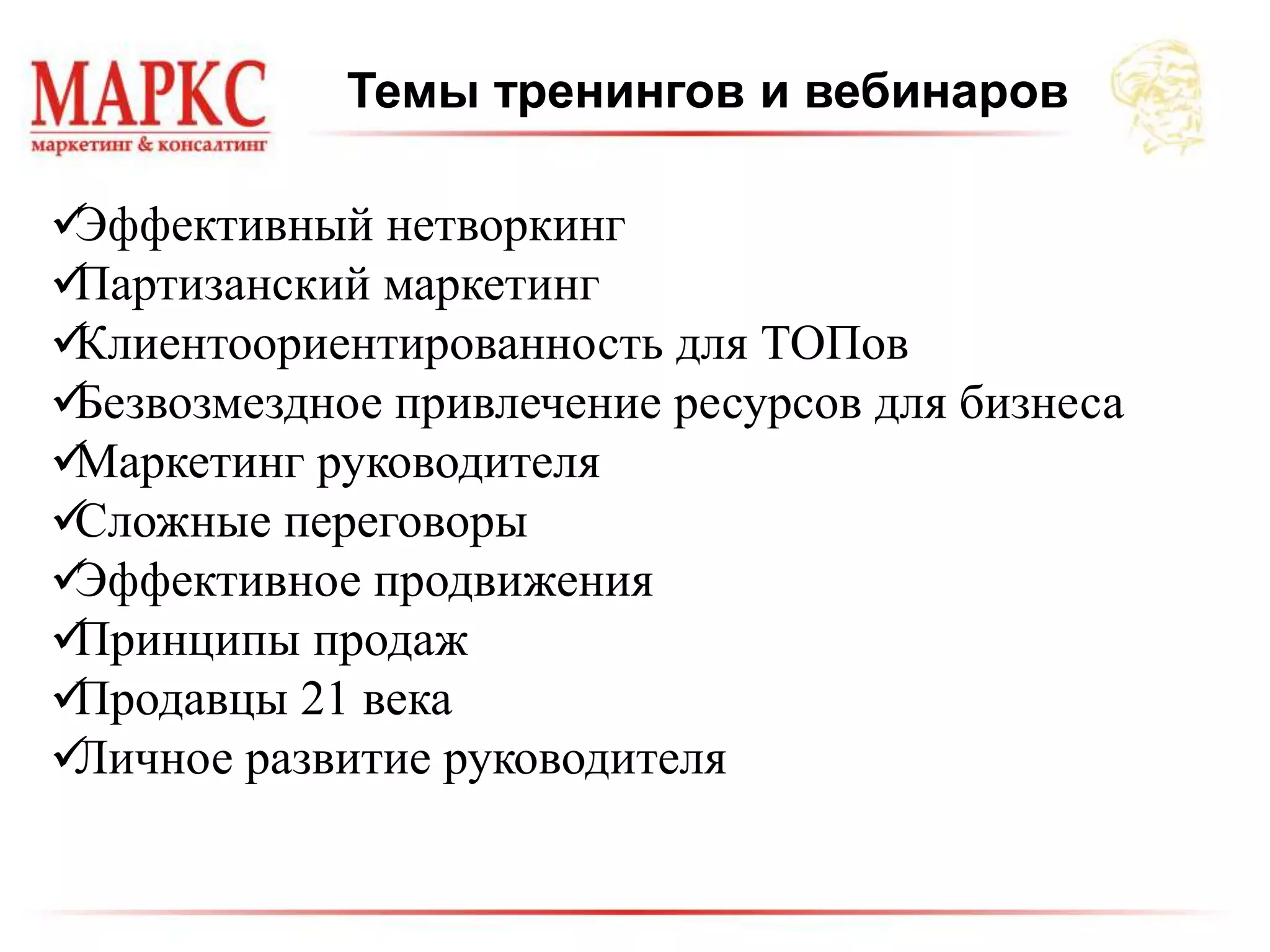 Темы тренингов и вебинаров
Эффективный нетворкинг
Партизанский маркетинг
Клиентоориентированность для ТОПов
Безвозмездное привлечение ресурсов для бизнеса
Маркетинг руководителя
Сложные переговоры
Эффективное продвижения
Принципы продаж
Продавцы 21 века
Личное развитие руководителя
 