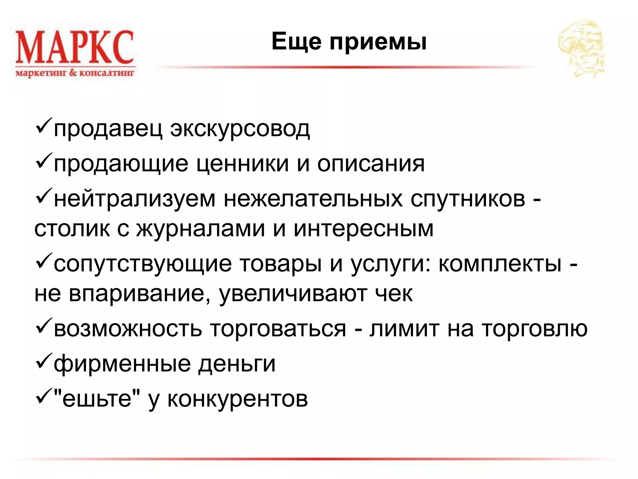 Еще приемы
продавец экскурсовод
продающие ценники и описания
нейтрализуем нежелательных спутников -
столик с журналами и интересным
сопутствующие товары и услуги: комплекты -
не впаривание, увеличивают чек
возможность торговаться - лимит на торговлю
фирменные деньги
"ешьте" у конкурентов
 