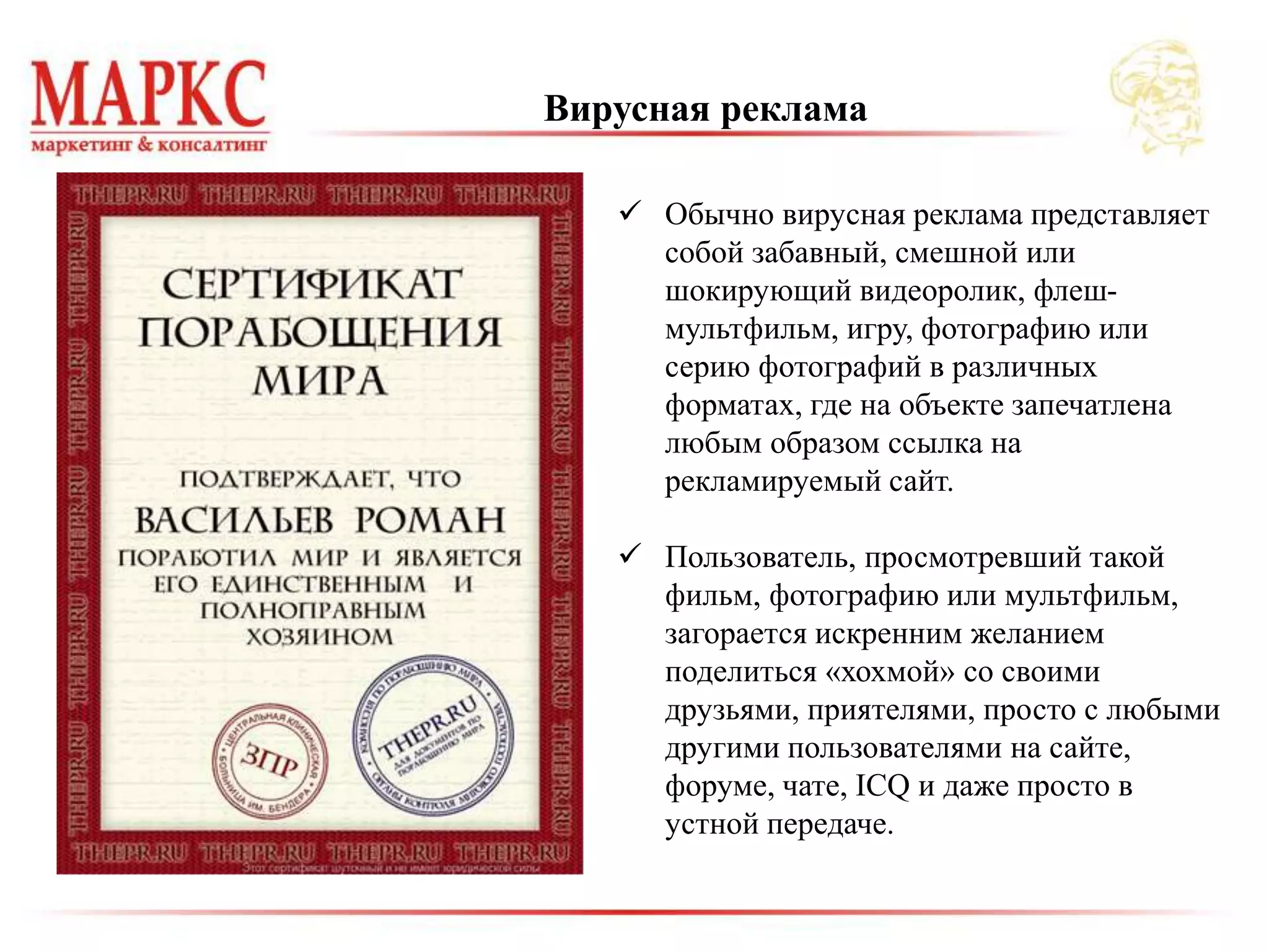  Обычно вирусная реклама представляет
собой забавный, смешной или
шокирующий видеоролик, флеш-
мультфильм, игру, фотографию или
серию фотографий в различных
форматах, где на объекте запечатлена
любым образом ссылка на
рекламируемый сайт.
 Пользователь, просмотревший такой
фильм, фотографию или мультфильм,
загорается искренним желанием
поделиться «хохмой» со своими
друзьями, приятелями, просто с любыми
другими пользователями на сайте,
форуме, чате, ICQ и даже просто в
устной передаче.
Вирусная реклама
 