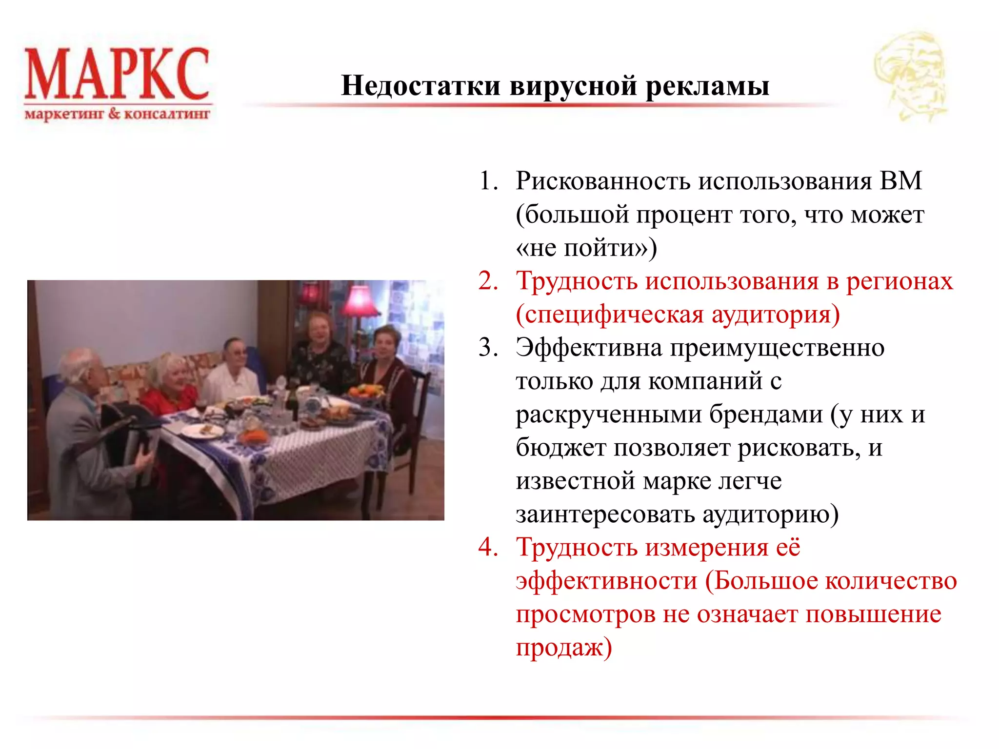 1. Рискованность использования ВМ
(большой процент того, что может
«не пойти»)
2. Трудность использования в регионах
(специфическая аудитория)
3. Эффективна преимущественно
только для компаний с
раскрученными брендами (у них и
бюджет позволяет рисковать, и
известной марке легче
заинтересовать аудиторию)
4. Трудность измерения её
эффективности (Большое количество
просмотров не означает повышение
продаж)
Недостатки вирусной рекламы
 