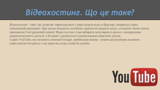 Відеохостинг. Що це таке?
Відеохостинг - сайт, що дозволяє завантажувати і переглядати відео в браузері, наприклад через
спеціальний програвач. При цьому більшість подібних сервісів не надають відео, слідуючи таким чином
принципом User-generated content. Відео хостинг став набирати популярність разом з поширенням
широкосмугового доступу в Інтернет і розвитком (здешевленням) жорстких дисків.
Сервіс YouTube, що належить компанії Google, зробив революцію - новим захопленням активних
користувачів Інтернету став перегляд відео сюжетів онлайн.
 