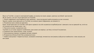 Відео на YouTube це просто невичерпний трафік, на відміну від інших джерел, причому постійний і зростаючий.
Як ви думаєте, для чого люди приходять на YouTube:
1. Пошук інформації в надії вирішити свою проблему - відео-інструкція (знайти відповідь на своє питання).
Знаючи, навіщо люди приходять на YouTube, ми можемо давати інформацію, що цікавить їх.
2. Подивитися щось цікаве (не важливо).
Буває людей приходять на YouTube, щоб просто провести час або подивитися потрібний ролик і зависають там на тривалий час, потім на
очі попадається ще цікаве відео, і ще...
3. Послухати музику, подивитися кліп.
YouTube по суті може замінити телебачення, адже кожен сам вирішує, що йому хотілося б подивитися.
4. Отримати нові знання (бізнес, спорт, музика).
5. Захоплюватися героями і кумирами (актори, співаки).
6. Розважитися (Комеді Клаб, Квк, розважальні шоу).
7. Знайти однодумців. Створюється відео, залишають коментарі, починається листування, відбудеться знайомство з тими людьми, які
вам цікаві.
 