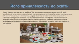 Його приналежність до освіти
Даний відеохостинг, мається на увазі YouTube, можна адаптувати до навчальних цілей. В такій
спеціальності як харчова промисловість цей ресурс використовують для здобуття навичок теоретичних,
або практичних (методом споглядання). У професійній підготовці спеціалістів за спеціальністю
«Технології харчування» ставиться за мету забезпечити якісно новий рівень підготовки на основі
компетентного підходу; підготувати фахівців новітньої формації, здатних задовольнити потреби
вітчизняного та іноземного споживача. Саме в цьому відеохостинг допоможе майбутнім технологам
харчування.
 
