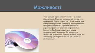 Можливості
Усім відомий відеохостинг YouTube - сховище
відео-роликів. Тому для навчання цей ресурс дуже
практичний. Припустимо, а так і буває, з’являється
невирішина проблема, людина - у нашому випадку,
майбутній спеціаліст з харчових технологій -
першою справою по допомогу звертається до
Інтернету. Проблема зникає, коли можна
подивитися на її вирішення. То зручно буде
звернутися до YouTube, бо є вже освічені люди, які
знаються у цій сфері більше, ніж Ви, і діляться
своїм досвідом.
 