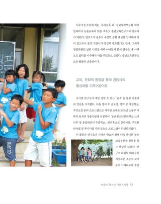 따숨이 꽃피는 사회적기업 15
사무국장조성희씨는‘우리교육’과‘참교육학부모회’에서
일하다가 농촌교육의 뜻을 세우고 충남교육연구소의 실무자
가 되었다. 연구소가 공주시 우성면 봉현 폐교를 임대하여 자
리 잡고보니 공간 지킴이가 절실히 필요했다고 한다. 그래서
창립회원인 남편 이진철 씨와 아이들과 함께 연구소 내 사택
으로 삶터를 이주해서 마을 주민으로 살았다. 충남교육연구소
모든활동의산증인이다.
교육, 문화의 통합을 통해 공동체의
활성화를 이루어왔어요
초기엔 연구소가 제일 잘할 수 있는‘교육’을 통한 마을과
의 만남을 시작했다. 마을 방과 후 공부방, 방학 중 계절학교,
주민교실등의프로그램으로시작한교육은2006년노동부사
회적 일자리 창출사업에 선정되어‘농촌청소년문화학교 느티
나무’를 운영하면서 주말학교, 방과후교실 강사파견, 주민현
안사업및복지사업지원등으로프로그램이다양화되었다.
이 활동은 연구소가 지역과 학교와 함께 더욱 확대된 농촌
교육공동체 활동을 하
는 바탕이 되었다. 연
구소 회원의 대다수를
차지하는 초중고 교사
들이 느티나무의 주말
 