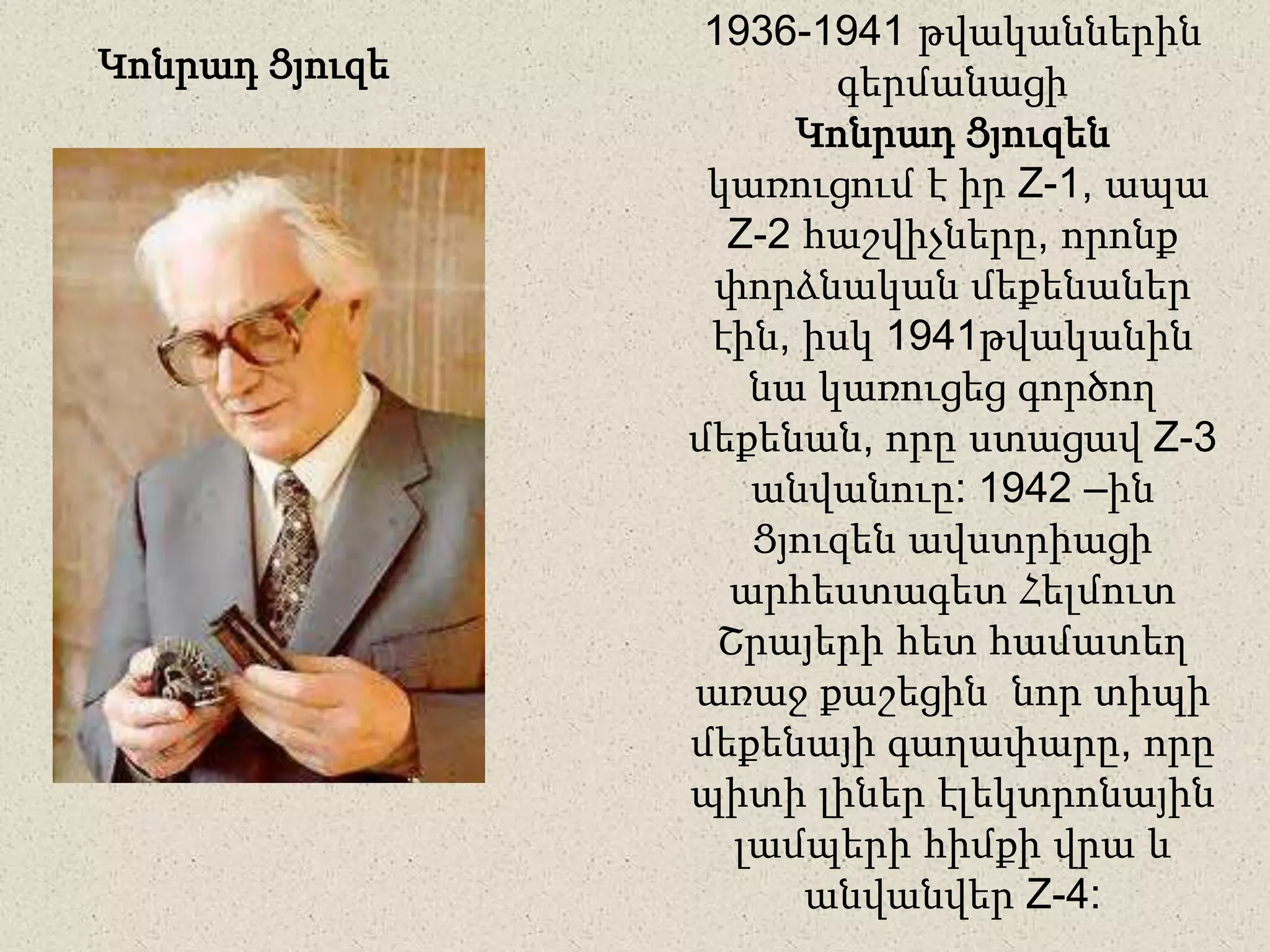 1936-1941 թվականներին
գերմանացի
Կոնրադ Ցյուզեն
կառուցում է իր Z-1, ապա
Z-2 հաշվիչները, որոնք
փորձնական մեքենաներ
էին, իսկ 1941թվականին
նա կառուցեց գործող
մեքենան, որը ստացավ Z-3
անվանուը: 1942 –ին
Ցյուզեն ավստրիացի
արհեստագետ Հելմուտ
Շրայերի հետ համատեղ
առաջ քաշեցին նոր տիպի
մեքենայի գաղափարը, որը
պիտի լիներ էլեկտրոնային
լամպերի հիմքի վրա և
անվանվեր Z-4:
Կոնրադ Ցյուզե
 