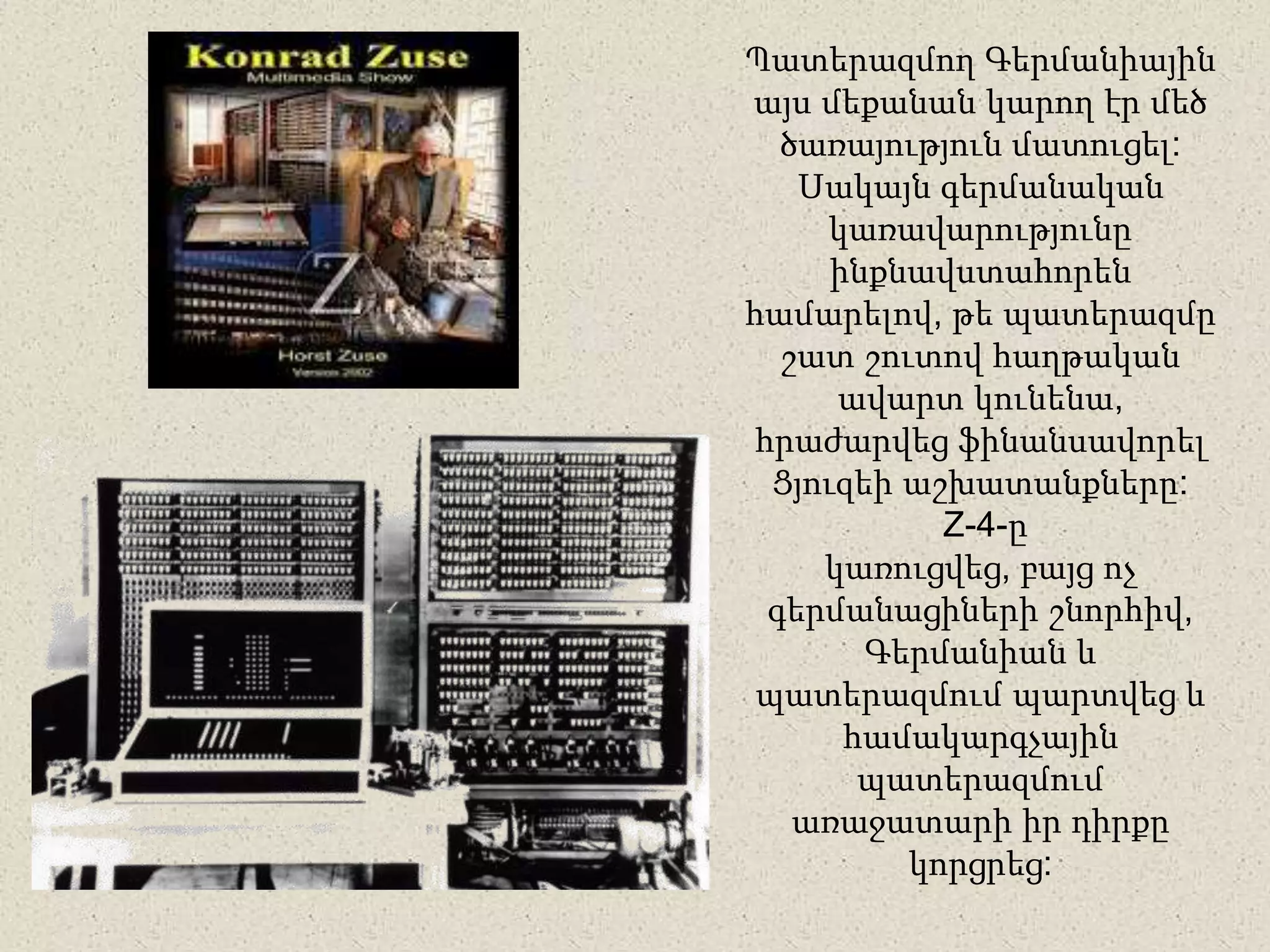 Պատերազմող Գերմանիային
այս մեքանան կարող էր մեծ
ծառայություն մատուցել:
Սակայն գերմանական
կառավարությունը
ինքնավստահորեն
համարելով, թե պատերազմը
շատ շուտով հաղթական
ավարտ կունենա,
հրաժարվեց ֆինանսավորել
Ցյուզեի աշխատանքները:
Z-4-ը
կառուցվեց, բայց ոչ
գերմանացիների շնորհիվ,
Գերմանիան և
պատերազմում պարտվեց և
համակարգչային
պատերազմում
առաջատարի իր դիրքը
կորցրեց:
 