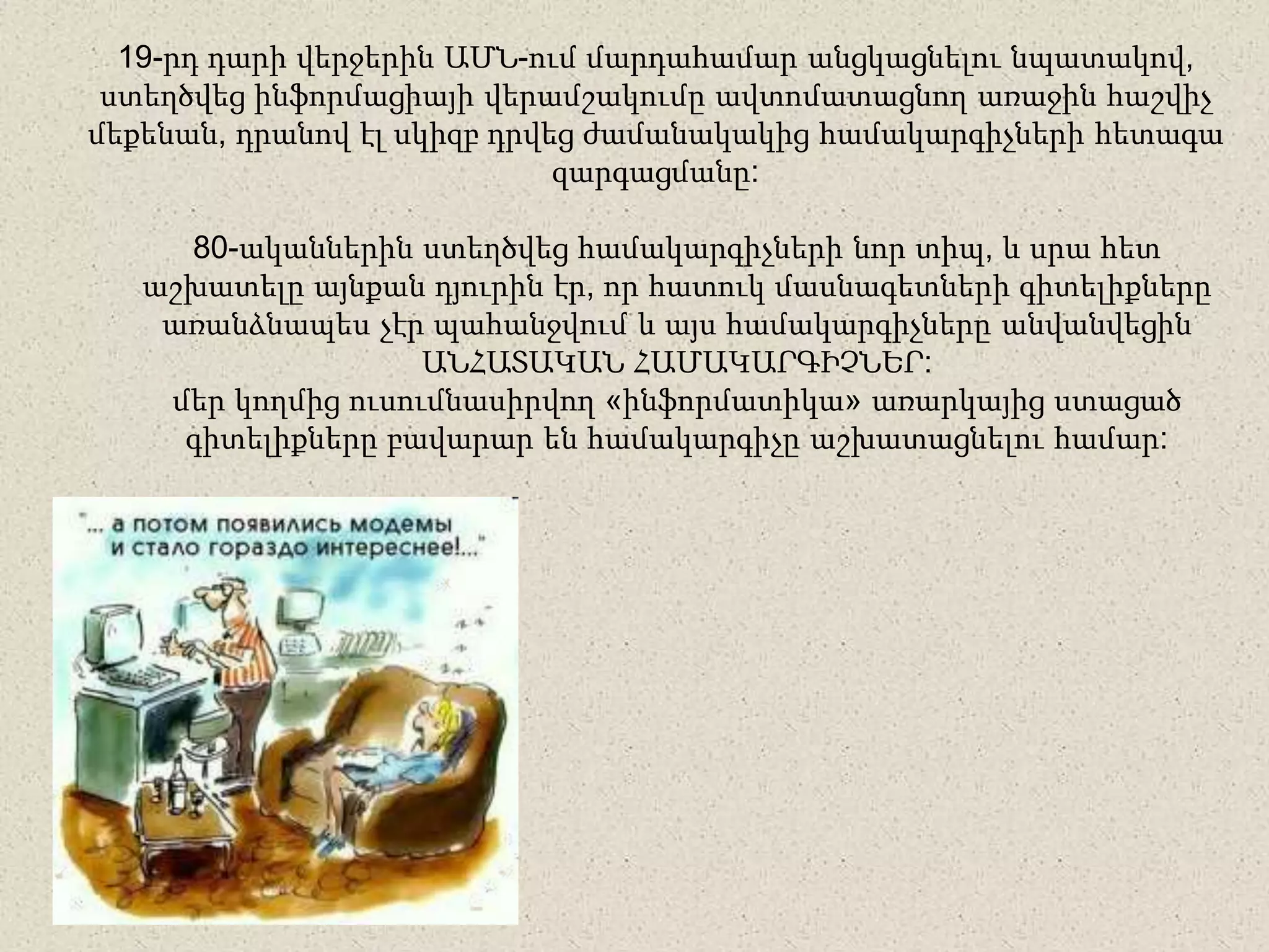 19-րդ դարի վերջերին ԱՄՆ-ում մարդահամար անցկացնելու նպատակով,
ստեղծվեց ինֆորմացիայի վերամշակումը ավտոմատացնող առաջին հաշվիչ
մեքենան, դրանով էլ սկիզբ դրվեց ժամանակակից համակարգիչների հետագա
զարգացմանը:
80-ականներին ստեղծվեց համակարգիչների նոր տիպ, և սրա հետ
աշխատելը այնքան դյուրին էր, որ հատուկ մասնագետների գիտելիքները
առանձնապես չէր պահանջվում և այս համակարգիչները անվանվեցին
ԱՆՀԱՏԱԿԱՆ ՀԱՄԱԿԱՐԳԻՉՆԵՐ:
մեր կողմից ուսումնասիրվող «ինֆորմատիկա» առարկայից ստացած
գիտելիքները բավարար են համակարգիչը աշխատացնելու համար:
 
