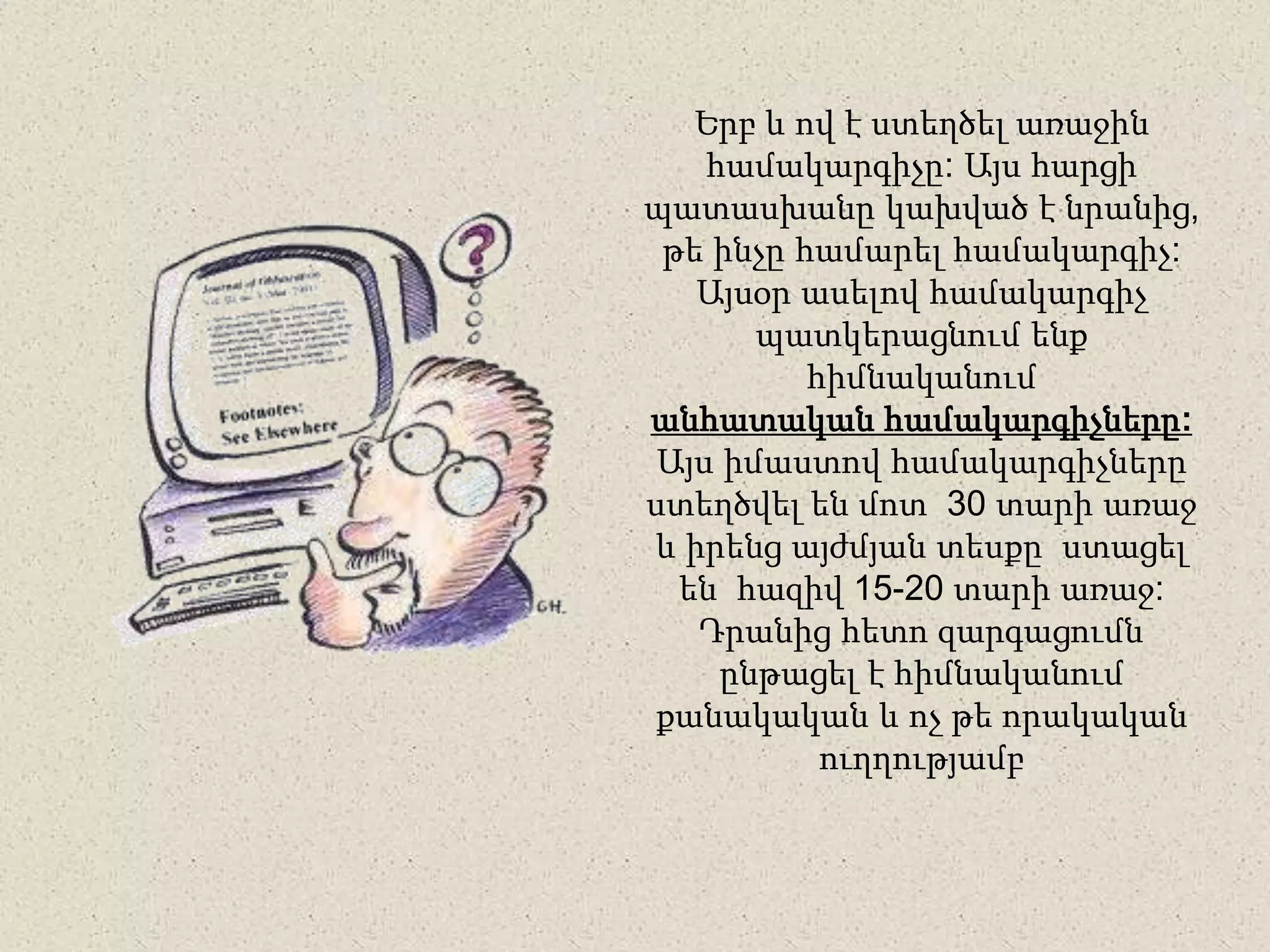 Երբ և ով է ստեղծել առաջին
համակարգիչը: Այս հարցի
պատասխանը կախված է նրանից,
թե ինչը համարել համակարգիչ:
Այսօր ասելով համակարգիչ
պատկերացնում ենք
հիմնականում
անհատական համակարգիչները:
Այս իմաստով համակարգիչները
ստեղծվել են մոտ 30 տարի առաջ
և իրենց այժմյան տեսքը ստացել
են հազիվ 15-20 տարի առաջ:
Դրանից հետո զարգացումն
ընթացել է հիմնականում
քանակական և ոչ թե որակական
ուղղությամբ
 