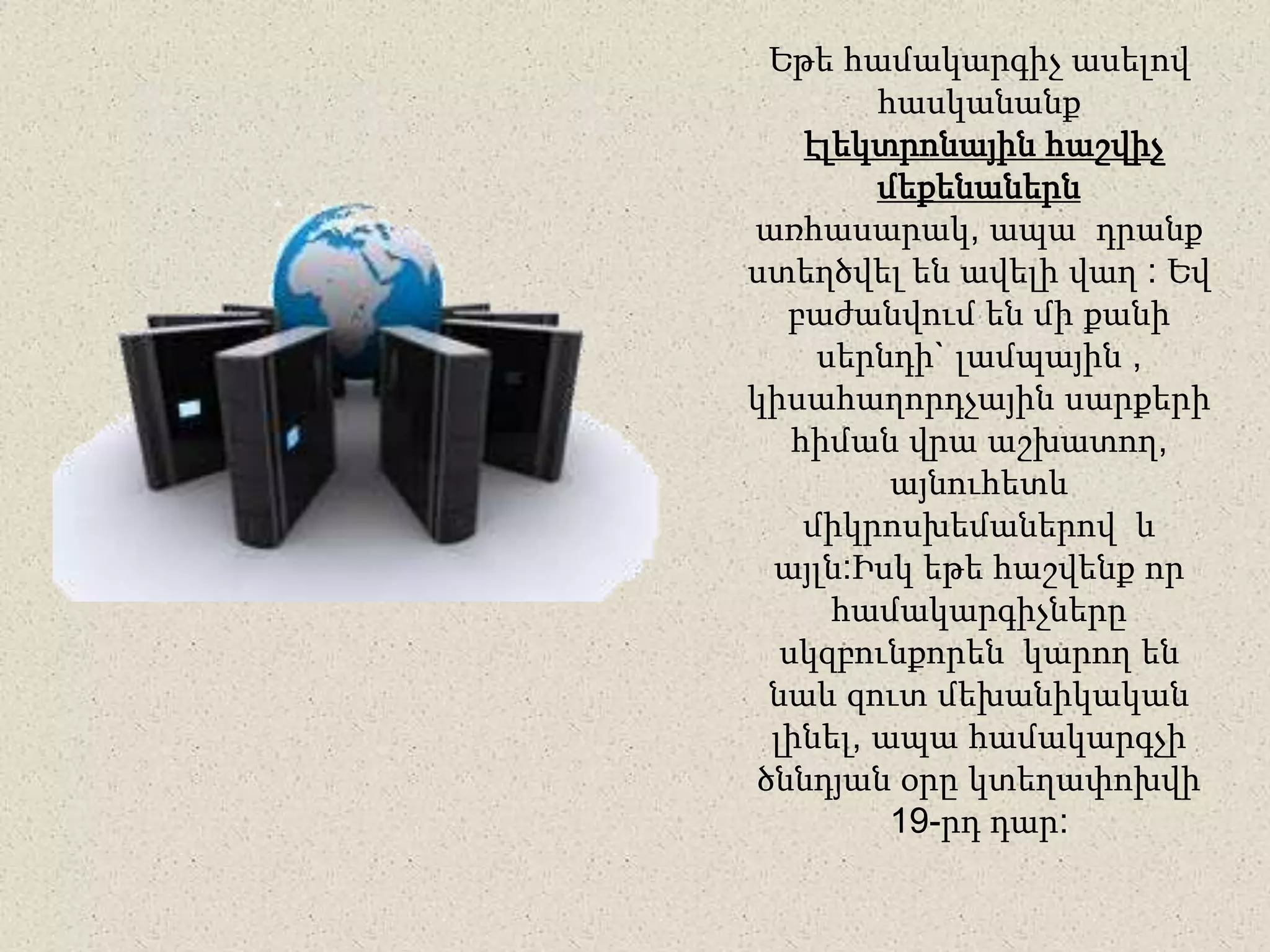 Եթե համակարգիչ ասելով
հասկանանք
էլեկտրոնային հաշվիչ
մեքենաներն
առհասարակ, ապա դրանք
ստեղծվել են ավելի վաղ : Եվ
բաժանվում են մի քանի
սերնդի` լամպային ,
կիսահաղորդչային սարքերի
հիման վրա աշխատող,
այնուհետև
միկրոսխեմաներով և
այլն:Իսկ եթե հաշվենք որ
համակարգիչները
սկզբունքորեն կարող են
նաև զուտ մեխանիկական
լինել, ապա համակարգչի
ծննդյան օրը կտեղափոխվի
19-րդ դար:
 