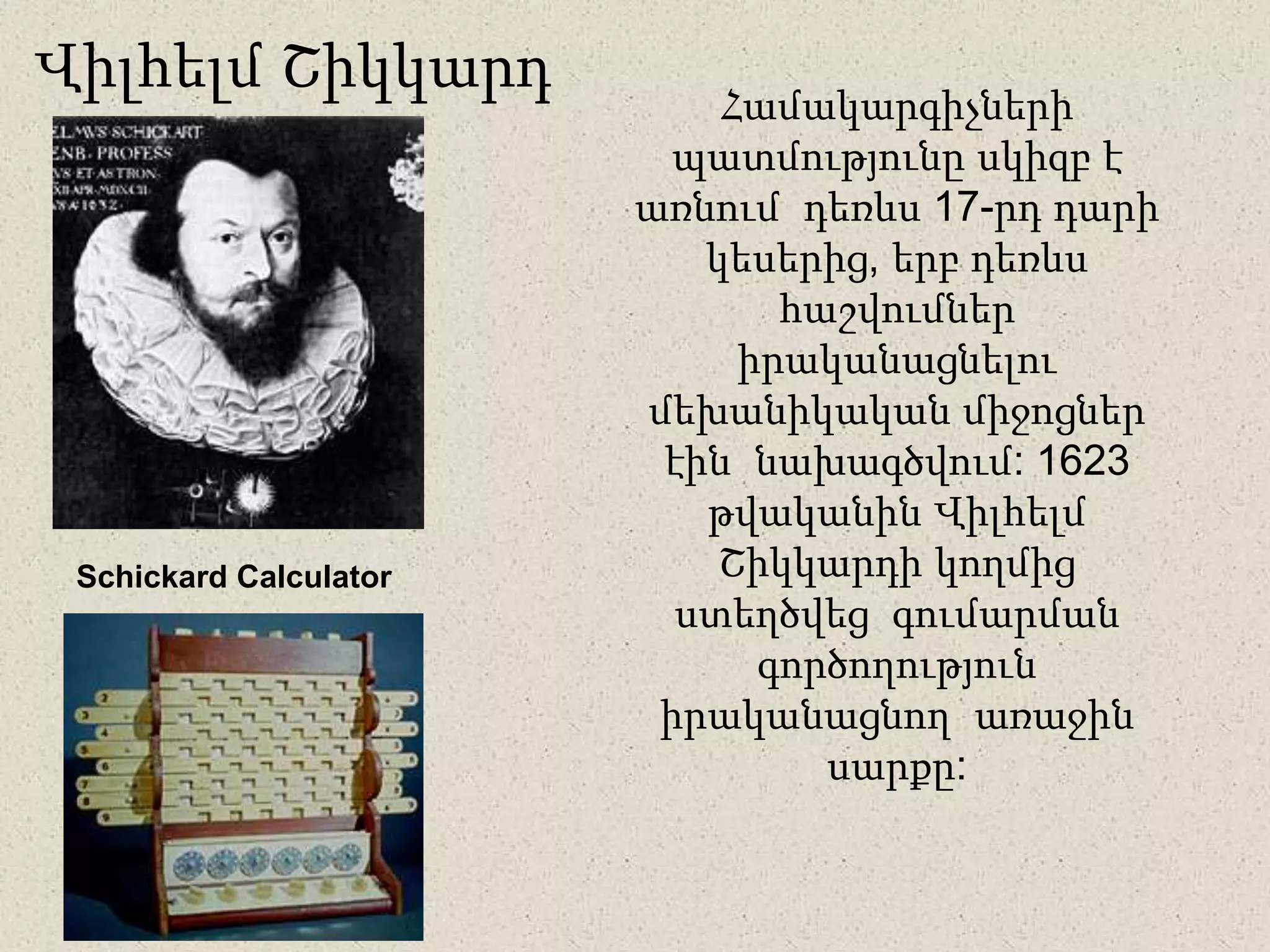 Համակարգիչների
պատմությունը սկիզբ է
առնում դեռևս 17-րդ դարի
կեսերից, երբ դեռևս
հաշվումներ
իրականացնելու
մեխանիկական միջոցներ
էին նախագծվում: 1623
թվականին Վիլհելմ
Շիկկարդի կողմից
ստեղծվեց գումարման
գործողություն
իրականացնող առաջին
սարքը:
Վիլհելմ Շիկկարդ
Schickard Calculator
 