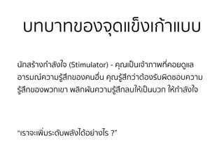 บทบาทของจุดแข็งเก้าแบบ
นักสร้างกำลังใจ (Stimulator) - คุณเป็นเจ้าภาพที่คอยดูแล
อารมณ์ความรู้สึกของคนอื่น คุณรู้สึกว่าต้องรับผิดชอบความ
รู้สึกของพวกเขา พลิกผันความรู้สึกลบให้เป็นบวก ให้กำลังใจ
“เราจะเพิ่มระดับพลังได้อย่างไร ?”
 