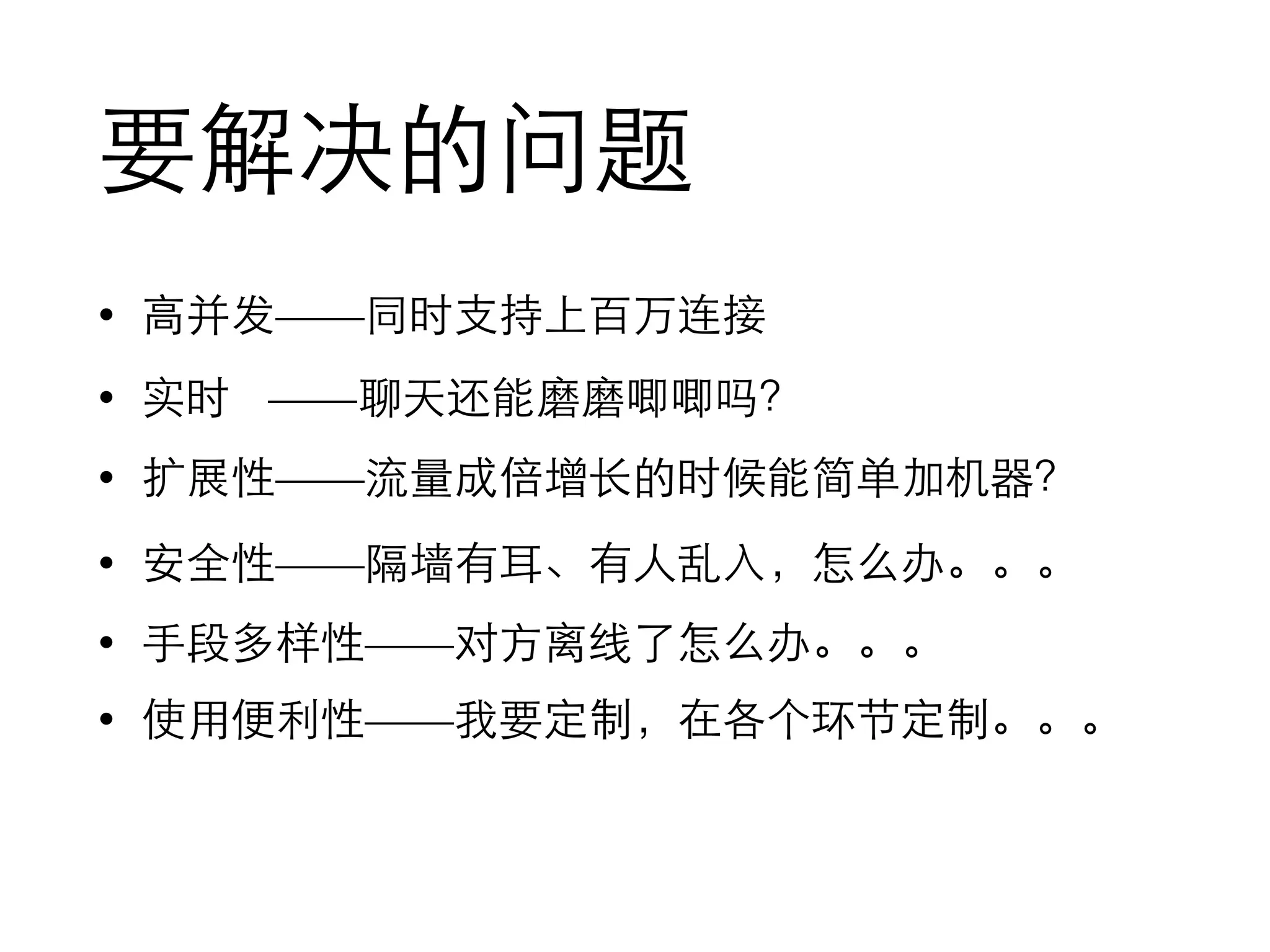 要解决的问题
• ⾼高并发——同时⽀支持上百万连接
• 实时 ——聊天还能磨磨唧唧吗？
• 扩展性——流量成倍增⻓长的时候能简单加机器？
• 安全性——隔墙有⽿耳、有⼈人乱⼊入，怎么办。。。
• ⼿手段多样性——对⽅方离线了怎么办。。。
• 使⽤用便利性——我要定制，在各个环节定制。。。
 