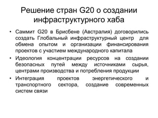 Решение стран G20 о создании
инфраструктурного хаба
• Саммит G20 в Брисбене (Австралия) договорились
создать Глобальный инфраструктурный центр для
обмена опытом и организации финансирования
проектов с участием международного капитала
• Идеология концентрации ресурсов на создании
безопасных путей между источниками сырья,
центрами производства и потребления продукции
• Интеграция проектов энергетического и
транспортного сектора, создание современных
систем связи
 