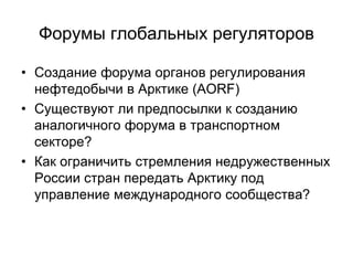 Форумы глобальных регуляторов
• Создание форума органов регулирования
нефтедобычи в Арктике (AORF)
• Существуют ли предпосылки к созданию
аналогичного форума в транспортном
секторе?
• Как ограничить стремления недружественных
России стран передать Арктику под
управление международного сообщества?
 