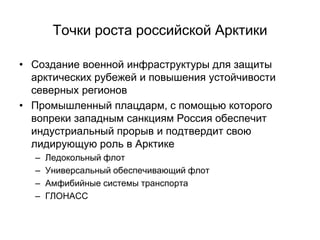 Точки роста российской Арктики
• Создание военной инфраструктуры для защиты
арктических рубежей и повышения устойчивости
северных регионов
• Промышленный плацдарм, с помощью которого
вопреки западным санкциям Россия обеспечит
индустриальный прорыв и подтвердит свою
лидирующую роль в Арктике
– Ледокольный флот
– Универсальный обеспечивающий флот
– Амфибийные системы транспорта
– ГЛОНАСС
 