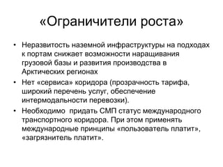 «Ограничители роста»
• Неразвитость наземной инфраструктуры на подходах
к портам снижает возможности наращивания
грузовой базы и развития производства в
Арктических регионах
• Нет «сервиса» коридора (прозрачность тарифа,
широкий перечень услуг, обеспечение
интермодальности перевозки).
• Необходимо придать СМП статус международного
транспортного коридора. При этом применять
международные принципы «пользователь платит»,
«загрязнитель платит».
 