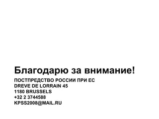 ПОСТПРЕДСТВО РОССИИ ПРИ ЕС
DREVE DE LORRAIN 45
1180 BRUSSELS
+32 2 3744588
KPSS2008@MAIL.RU
Благодарю за внимание!
 