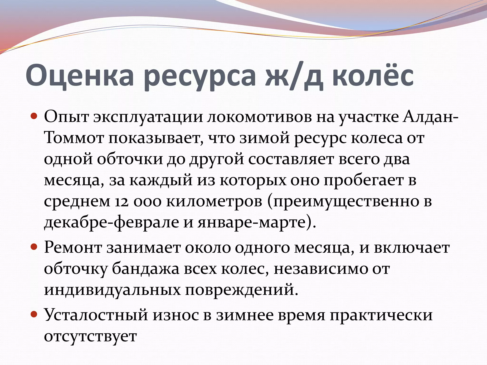 Оценка ресурса ж/д колёс
 Опыт эксплуатации локомотивов на участке Алдан-
Томмот показывает, что зимой ресурс колеса от
одной обточки до другой составляет всего два
месяца, за каждый из которых оно пробегает в
среднем 12 000 километров (преимущественно в
декабре-феврале и январе-марте).
 Ремонт занимает около одного месяца, и включает
обточку бандажа всех колес, независимо от
индивидуальных повреждений.
 Усталостный износ в зимнее время практически
отсутствует
 