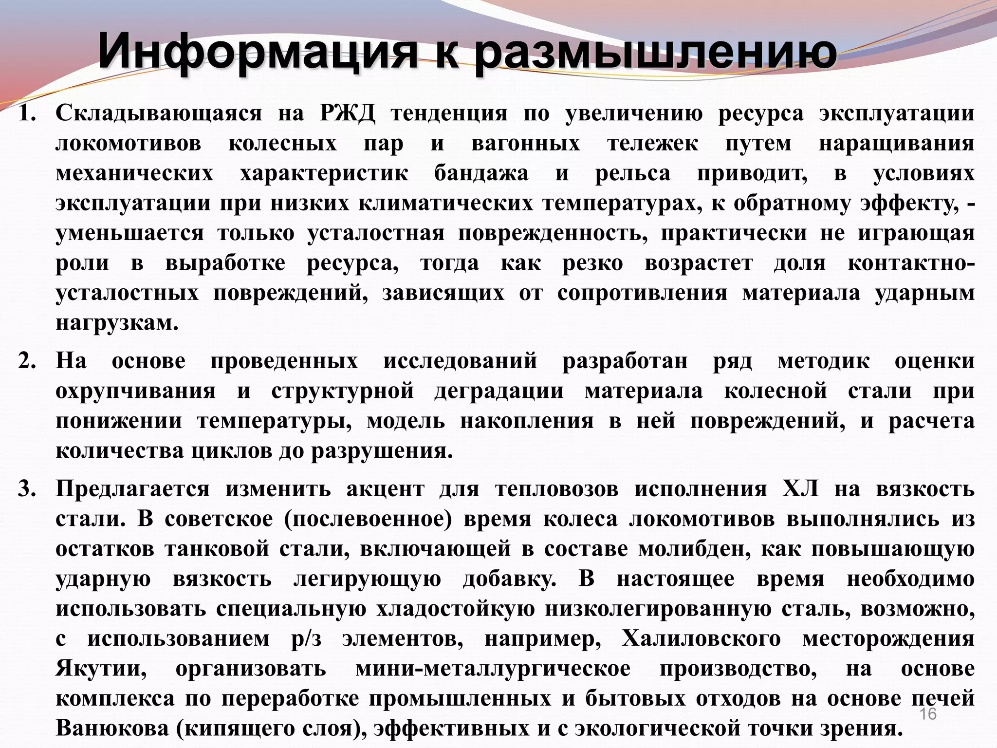 Информация к размышлению
1. Складывающаяся на РЖД тенденция по увеличению ресурса эксплуатации
локомотивов колесных пар и вагонных тележек путем наращивания
механических характеристик бандажа и рельса приводит, в условиях
эксплуатации при низких климатических температурах, к обратному эффекту, -
уменьшается только усталостная поврежденность, практически не играющая
роли в выработке ресурса, тогда как резко возрастет доля контактно-
усталостных повреждений, зависящих от сопротивления материала ударным
нагрузкам.
2. На основе проведенных исследований разработан ряд методик оценки
охрупчивания и структурной деградации материала колесной стали при
понижении температуры, модель накопления в ней повреждений, и расчета
количества циклов до разрушения.
3. Предлагается изменить акцент для тепловозов исполнения ХЛ на вязкость
стали. В советское (послевоенное) время колеса локомотивов выполнялись из
остатков танковой стали, включающей в составе молибден, как повышающую
ударную вязкость легирующую добавку. В настоящее время необходимо
использовать специальную хладостойкую низколегированную сталь, возможно,
с использованием р/з элементов, например, Халиловского месторождения
Якутии, организовать мини-металлургическое производство, на основе
комплекса по переработке промышленных и бытовых отходов на основе печей
Ванюкова (кипящего слоя), эффективных и с экологической точки зрения.
16
 