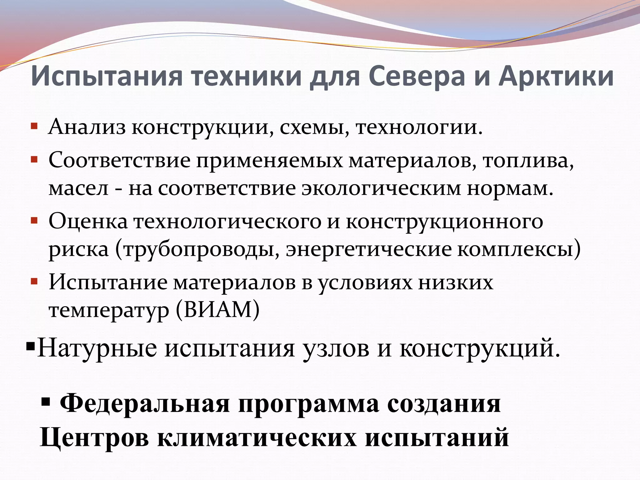Испытания техники для Севера и Арктики
 Анализ конструкции, схемы, технологии.
 Соответствие применяемых материалов, топлива,
масел - на соответствие экологическим нормам.
 Оценка технологического и конструкционного
риска (трубопроводы, энергетические комплексы)
 Испытание материалов в условиях низких
температур (ВИАМ)
Натурные испытания узлов и конструкций.
 Федеральная программа создания
Центров климатических испытаний
 