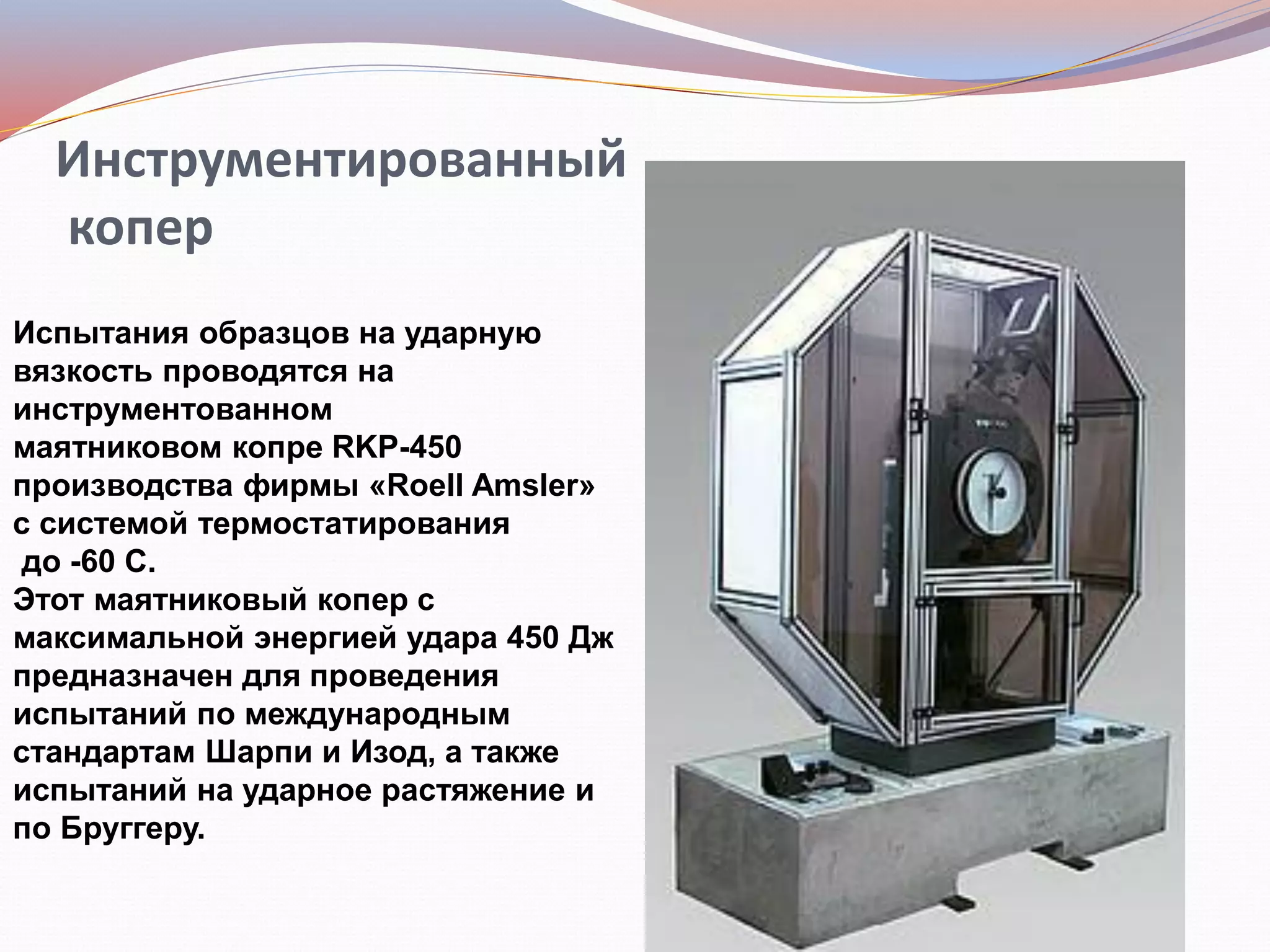Инструментированный
копер
Испытания образцов на ударную
вязкость проводятся на
инструментованном
маятниковом копре RKP-450
производства фирмы «Roell Amsler»
с системой термостатирования
до -60 С.
Этот маятниковый копер с
максимальной энергией удара 450 Дж
предназначен для проведения
испытаний по международным
стандартам Шарпи и Изод, а также
испытаний на ударное растяжение и
по Бруггеру.
 