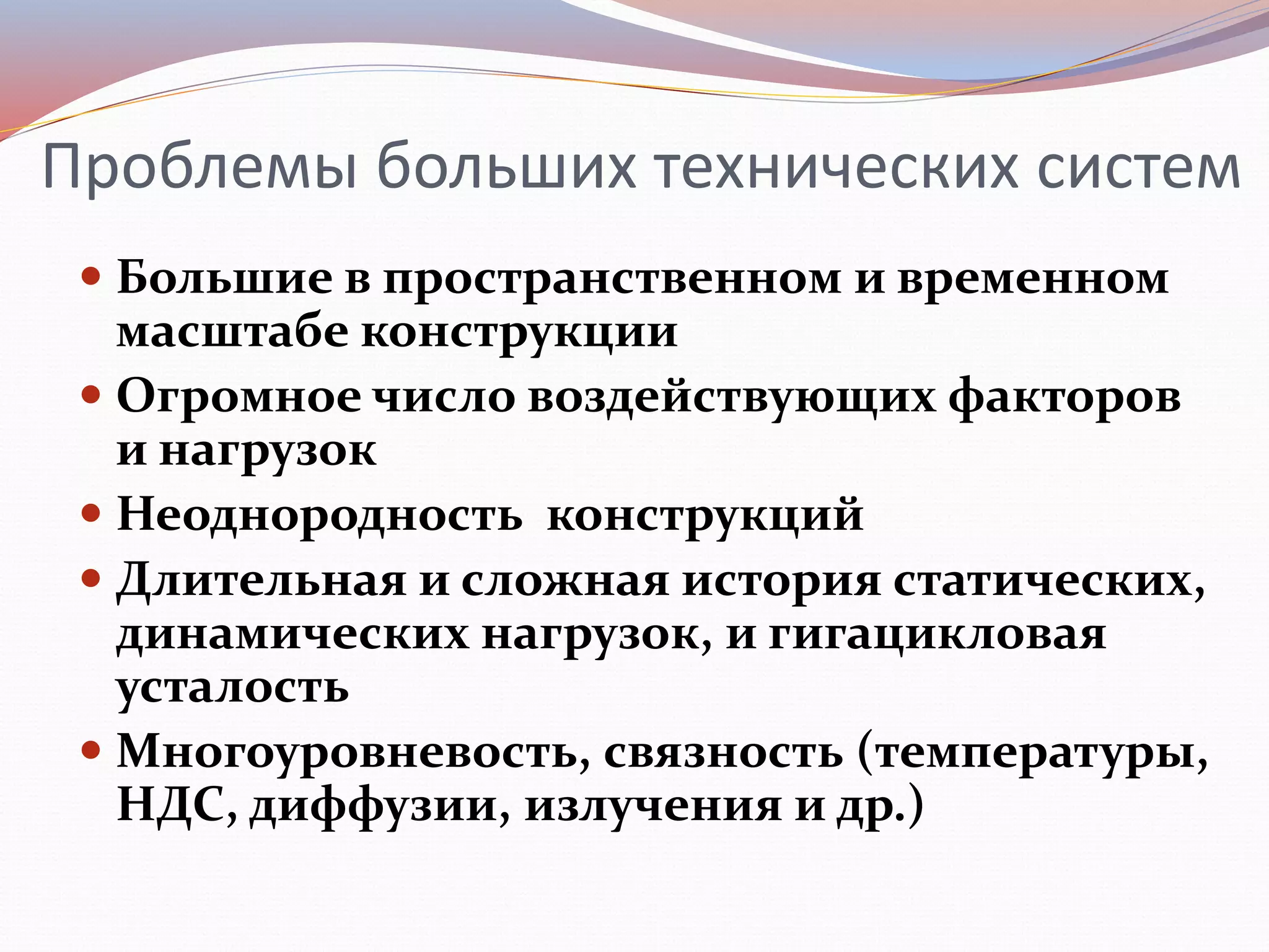 Проблемы больших технических систем
 Большие в пространственном и временном
масштабе конструкции
 Огромное число воздействующих факторов
и нагрузок
 Неоднородность конструкций
 Длительная и сложная история статических,
динамических нагрузок, и гигацикловая
усталость
 Многоуровневость, связность (температуры,
НДС, диффузии, излучения и др.)
 