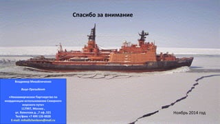“Rossiya” Nuclear Icebreaker
Владимир Михайличенко
Вице-Президент
«Некоммерческое Партнерство по
координации использованию Северного
морского пути»
117997, Москва ,
ул. Вавилова д. ,7 оф..521
Тел/факс +7 499 135-0028
E-mail: mihailichenkovv@mail.ru
Спасибо за внимание
Ноябрь 2014 год
 