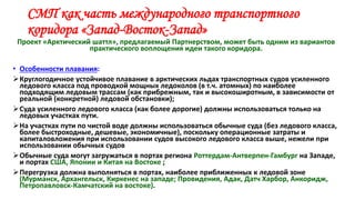 СМП как часть международного транспортного
коридора «Запад-Восток-Запад»
Проект «Арктический шаттл», предлагаемый Партнерством, может быть одним из вариантов
практического воплощения идеи такого коридора.
• Особенности плавания:
Круглогодичное устойчивое плавание в арктических льдах транспортных судов усиленного
ледового класса под проводкой мощных ледоколов (в т.ч. атомных) по наиболее
подходящим ледовым трассам (как прибрежным, так и высокоширотным, в зависимости от
реальной (конкретной) ледовой обстановки);
Суда усиленного ледового класса (как более дорогие) должны использоваться только на
ледовых участках пути.
На участках пути по чистой воде должны использоваться обычные суда (без ледового класса,
более быстроходные, дешевые, экономичные), поскольку операционные затраты и
капиталовложения при использовании судов высокого ледового класса выше, нежели при
использовании обычных судов
Обычные суда могут загружаться в портах региона Роттердам-Антверпен-Гамбург на Западе,
и портах США, Японии и Китая на Востоке ;
Перегрузка должна выполняться в портах, наиболее приближенных к ледовой зоне
(Мурманск, Архангельск, Киркенес на западе; Провидения, Адак, Датч Харбор, Анкоридж,
Петропавловск-Камчатский на востоке).
 