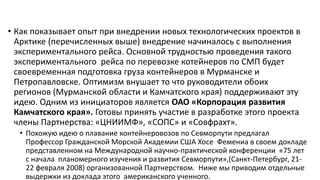 • Как показывает опыт при внедрении новых технологических проектов в
Арктике (перечисленных выше) внедрение начиналось с выполнения
экспериментального рейса. Основной трудностью проведения такого
экспериментального рейса по перевозке котейнеров по СМП будет
своевременная подготовка груза контейнеров в Мурманске и
Петропавловске. Оптимизм внушает то что руководители обоих
регионов (Мурманской области и Камчатского края) поддерживают эту
идею. Одним из инициаторов является ОАО «Корпорация развития
Камчатского края». Готовы принять участие в разработке этого проекта
члены Партнерства: «ЦНИИМФ», «СОПС» и «Совфрахт».
• Похожую идею о плавание контейнеровозов по Севморпути предлагал
Профессор Гражданской Морской Академии США Хосе Фемениа в своем докладе
представленном на Международной научно-практической конференции «75 лет
с начала планомерного изучения и развития Севморпути»,(Санкт-Петербург, 21-
22 февраля 2008) организованной Партнерством. Ниже мы приводим отдельные
выдержки из доклада этого американского ученного.
 