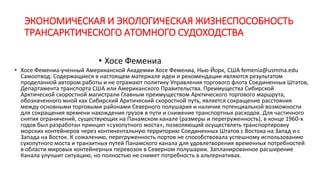 ЭКОНОМИЧЕСКАЯ И ЭКОЛОГИЧЕСКАЯ ЖИЗНЕСПОСОБНОСТЬ
ТРАНСАРКТИЧЕСКОГО АТОМНОГО СУДОХОДСТВА
• Хосе Фемениа
• Хосе Фемениа-ученный Американской Академии Хосе Фемениа, Нью-Йорк, США femenia@usmma.edu
Самоотвод: Содержащиеся в настоящем материале идеи и рекомендации являются результатом
проделанной автором работы и не отражают политику Управления торгового флота Соединенных Штатов,
Департамента транспорта США или Американского Правительства. Преимущества Сибирской
Арктической скоростной магистрали Главным преимуществом Арктического торгового маршрута,
обозначенного мной как Сибирский Арктический скоростной путь, является сокращение расстояния
между основными торговыми районами Северного полушария и наличие потенциальной возможности
для сокращения времени нахождения грузов в пути и снижение транспортных расходов. Для частичного
снятия ограничений, существующих на Панамском канале (размеры и перегруженность), в конце 1960-х
годов был разработан принцип «сухопутного моста», позволяющий осуществлять транспортировку
морских контейнеров через континентальную территорию Соединенных Штатов с Востока на Запад и с
Запада на Восток. К сожалению, перегруженность портов не способствовала успешному использованию
сухопутного моста и транзитных путей Панамского канала для удовлетворения временных потребностей
в области мировых контейнерных перевозок в Северном полушарии. Запланированное расширение
Канала улучшит ситуацию, но полностью не снимет потребность в альтернативах.
 