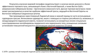 Результаты изучения мировой географии свидетельствуют о наличии менее длинного и более
эффективного торгового пути, связывающего Азию с Восточной Европой, а также Восток США с
американским побережьем Залива – Арктического океанского пути. Данная торговая магистраль также
может рассматриваться в качестве наиболее эффективной трассы, ведущей из Восточной Европы на
Восточное побережье Соединенных Штатов.
При прохождении через Северный Ледовитый океан в зимний период по часто используемым
судоходным трассам. Интенсивное судоходство, вкупе с помощью со стороны российского (а, возможно, и
международного) ледокольного флота, позволит использовать на конкретных линиях специально
сконструированные контейнеровозы ледорезного или ледокольного типа, оснащенные силовыми
установками повышенной мощности и достигающие средней скорости в 15 узлов.
С 1979 г. размер летней полярной ледяной шапки сократился более чем на 20 процентов (иллюстрация НАСА)
 