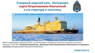 Северный морской путь. Интеграция
порта Петропавловск-Камчатский
в его структуру и логистику
руководитель ФГКУ «Администрация Севморпути» А. Ольшевский
www.nsra.ru
Далее с разрешения начальника ФГКУ «Администрация Севморпути» приводим выдержки из доклада
руководителя АСМП «Северный морской путь. Интеграция порта Петропавловск-Камчатский в его структуру и
логистику». (Петропавловск-Камчатский 03.09.2014)
 