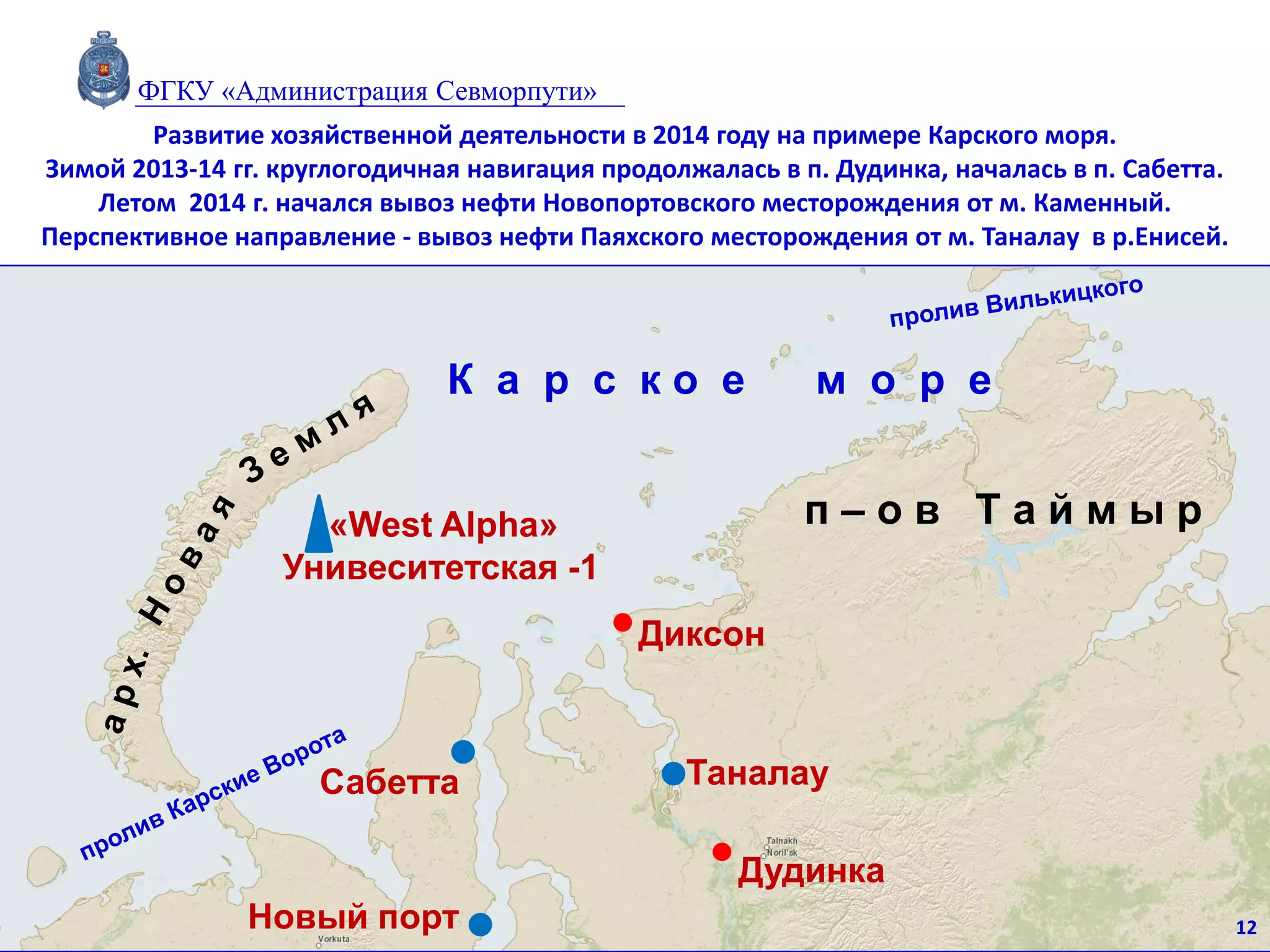 п – о в Т а й м ы р
Сабетта
Диксон
Таналау
Новый порт
Дудинка
К а р с к о е м о р е
«West Alpha»
Унивеситетская -1
Развитие хозяйственной деятельности в 2014 году на примере Карского моря.
Зимой 2013-14 гг. круглогодичная навигация продолжалась в п. Дудинка, началась в п. Сабетта.
Летом 2014 г. начался вывоз нефти Новопортовского месторождения от м. Каменный.
Перспективное направление - вывоз нефти Паяхского месторождения от м. Таналау в р.Енисей.
12
ФГКУ «Администрация Севморпути»
 