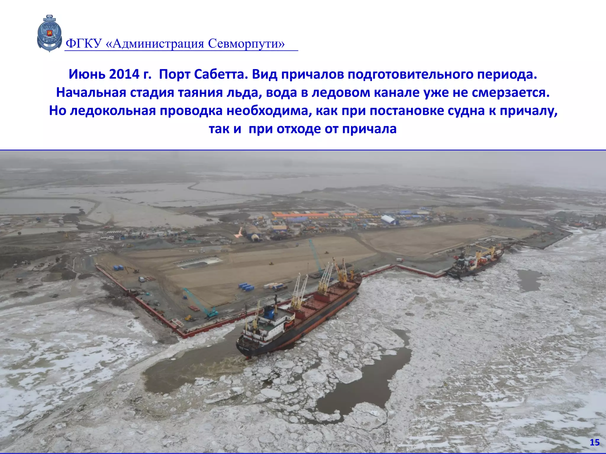 Июнь 2014 г. Порт Сабетта. Вид причалов подготовительного периода.
Начальная стадия таяния льда, вода в ледовом канале уже не смерзается.
Но ледокольная проводка необходима, как при постановке судна к причалу,
так и при отходе от причала
15
ФГКУ «Администрация Севморпути»
 