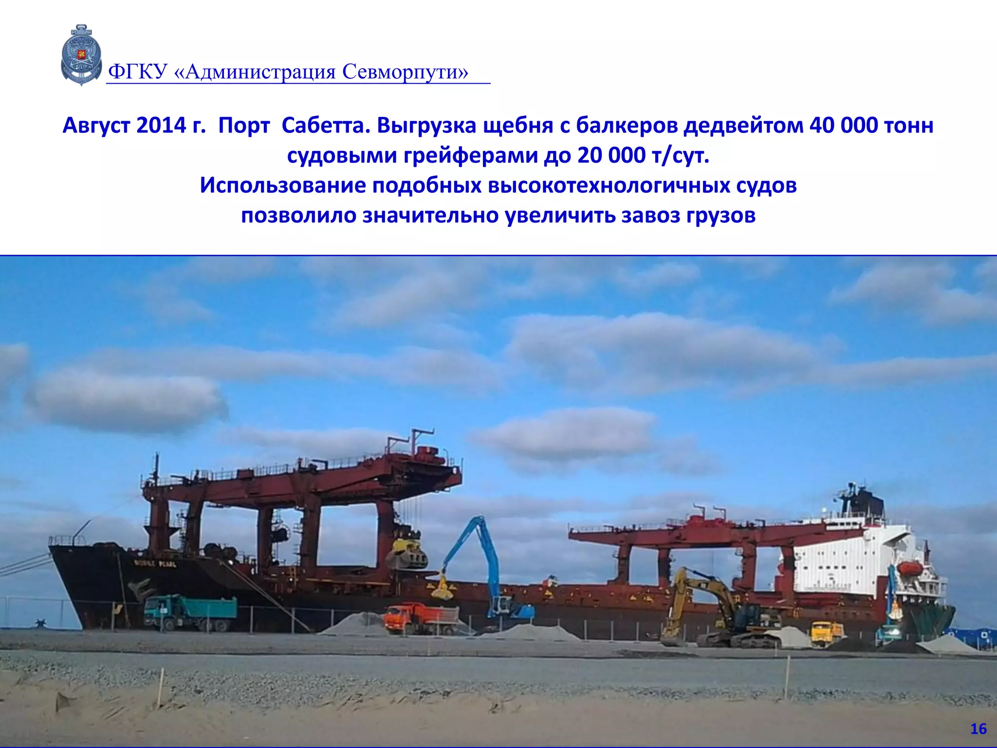 Август 2014 г. Порт Сабетта. Выгрузка щебня с балкеров дедвейтом 40 000 тонн
судовыми грейферами до 20 000 т/сут.
Использование подобных высокотехнологичных судов
позволило значительно увеличить завоз грузов
16
ФГКУ «Администрация Севморпути»
 