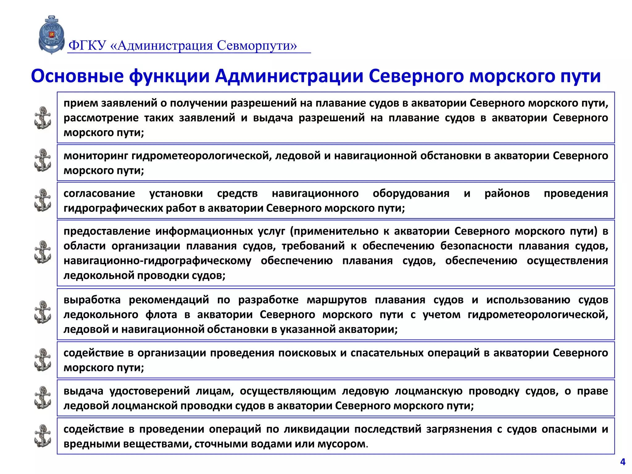Основные функции Администрации Северного морского пути
прием заявлений о получении разрешений на плавание судов в акватории Северного морского пути,
рассмотрение таких заявлений и выдача разрешений на плавание судов в акватории Северного
морского пути;
мониторинг гидрометеорологической, ледовой и навигационной обстановки в акватории Северного
морского пути;
согласование установки средств навигационного оборудования и районов проведения
гидрографических работ в акватории Северного морского пути;
предоставление информационных услуг (применительно к акватории Северного морского пути) в
области организации плавания судов, требований к обеспечению безопасности плавания судов,
навигационно-гидрографическому обеспечению плавания судов, обеспечению осуществления
ледокольной проводки судов;
выработка рекомендаций по разработке маршрутов плавания судов и использованию судов
ледокольного флота в акватории Северного морского пути с учетом гидрометеорологической,
ледовой и навигационной обстановки в указанной акватории;
содействие в организации проведения поисковых и спасательных операций в акватории Северного
морского пути;
выдача удостоверений лицам, осуществляющим ледовую лоцманскую проводку судов, о праве
ледовой лоцманской проводки судов в акватории Северного морского пути;
содействие в проведении операций по ликвидации последствий загрязнения с судов опасными и
вредными веществами, сточными водами или мусором.
4
ФГКУ «Администрация Севморпути»
 