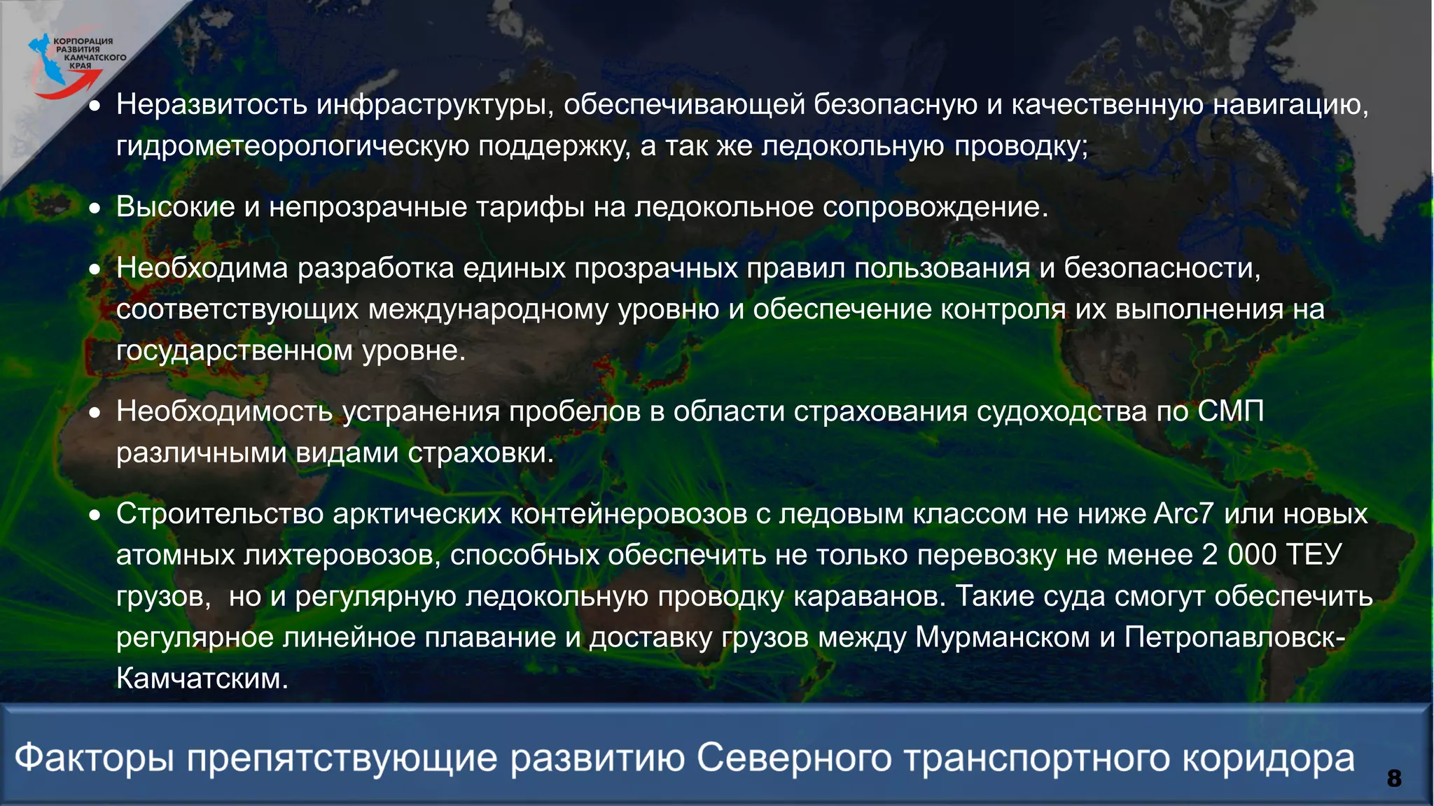 8
 Неразвитость инфраструктуры, обеспечивающей безопасную и качественную навигацию,
гидрометеорологическую поддержку, а так же ледокольную проводку;
 Высокие и непрозрачные тарифы на ледокольное сопровождение.
 Необходима разработка единых прозрачных правил пользования и безопасности,
соответствующих международному уровню и обеспечение контроля их выполнения на
государственном уровне.
 Необходимость устранения пробелов в области страхования судоходства по СМП
различными видами страховки.
 Строительство арктических контейнеровозов с ледовым классом не ниже Arc7 или новых
атомных лихтеровозов, способных обеспечить не только перевозку не менее 2 000 ТЕУ
грузов, но и регулярную ледокольную проводку караванов. Такие суда смогут обеспечить
регулярное линейное плавание и доставку грузов между Мурманском и Петропавловск-
Камчатским.
 