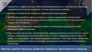 8
 Неразвитость инфраструктуры, обеспечивающей безопасную и качественную навигацию,
гидрометеорологическую поддержку, а так же ледокольную проводку;
 Высокие и непрозрачные тарифы на ледокольное сопровождение.
 Необходима разработка единых прозрачных правил пользования и безопасности,
соответствующих международному уровню и обеспечение контроля их выполнения на
государственном уровне.
 Необходимость устранения пробелов в области страхования судоходства по СМП
различными видами страховки.
 Строительство арктических контейнеровозов с ледовым классом не ниже Arc7 или новых
атомных лихтеровозов, способных обеспечить не только перевозку не менее 2 000 ТЕУ
грузов, но и регулярную ледокольную проводку караванов. Такие суда смогут обеспечить
регулярное линейное плавание и доставку грузов между Мурманском и Петропавловск-
Камчатским.
 