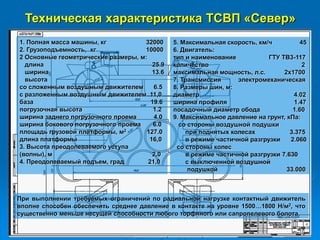 Техническая характеристика ТСВП «Север»
1. Полная масса машины, кг 32000
2. Грузоподъемность, кг 10000
2 Основные геометрические размеры, м:
длина 25.9
ширина 13.6
высота
со сложенным воздушным движителем 6.5
с разложенным воздушным движителем 11,0
база 19.6
погрузочная высота 1.2
ширина заднего погрузочного проема 4.0
ширина бокового погрузочного проема 6.0
площадь грузовой платформы, м2 127.0
длина платформы 16,0
3. Высота преодолеваемого уступа
(волны), м 2,0
4. Преодолеваемый подъем, град 21,0
5. Максимальная скорость, км/ч 45
6. Двигатель:
тип и наименование ГТУ ТВ3-117
количество 2
максимальная мощность, л.с. 2х1700
7. Трансмиссия электромеханическая
8. Размеры шин, м:
диаметр 4.02
ширина профиля 1.47
посадочный диаметр обода 1.60
9. Максимальное давление на грунт, кПа:
со стороны воздушной подушки
при поднятых колесах 3.375
в режиме частичной разгрузки 2.060
со стороны колес
в режиме частичной разгрузки 7.630
с выключенной воздушной
подушкой 33.000
При выполнении требуемых ограничений по радиальной нагрузке контактный движитель
вполне способен обеспечить среднее давление в контакте на уровне 1500…1800 Н/м2, что
существенно меньше несущей способности любого торфяного или сапропелевого болота.
 