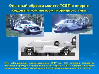 Опытный образец малого ТСВП с опорно-
ходовым комплексом гибридного типа.
НПЦ «Специальное машиностроение» МГТУ им. Н.Э. Баумана разработан,
построен и проходит испытания опытный образец ТСВП с гибридным опорно-
ходовым комплексом полной массой 3,5 т. (пассажировместимость 6…10.чел.)
 